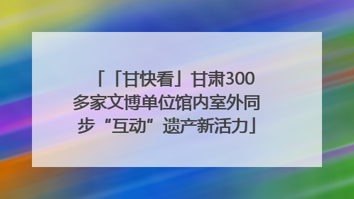 「甘快看」甘肃300多家文博单位馆内室外同步“互动”遗产新活力