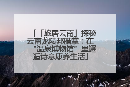 「旅居云南」探秘云南龙陵邦腊掌：在“温泉博物馆”里邂逅诗意康养生活