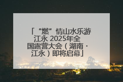 “燃”情山水乐游江永 2025年全国露营大会（湖南・江永）即将启幕