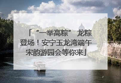 “一举高粽” 龙粽登场！安宁玉龙湾端午宋韵游园会等你来