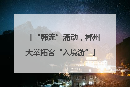 “韩流”涌动，郴州大举拓客“入境游”