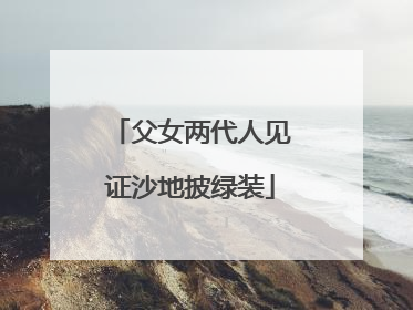 父女两代人见证沙地披绿装