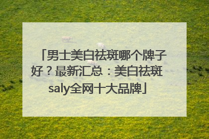 男士美白祛斑哪个牌子好？最新汇总：美白祛斑saly全网十大品牌