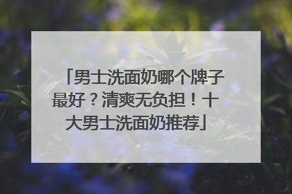 男士洗面奶哪个牌子最好？清爽无负担！十大男士洗面奶推荐