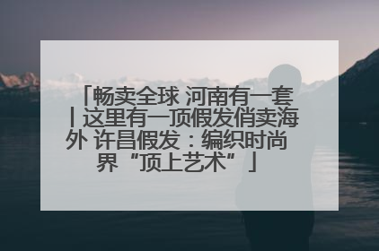 畅卖全球 河南有一套丨这里有一顶假发俏卖海外 许昌假发：编织时尚界“顶上艺术”