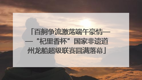 百舸争流激荡端午豪情——“杞里香杯”国家非遗道州龙船超级联赛圆满落幕