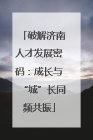 破解济南人才发展密码：成长与“城”长同频共振