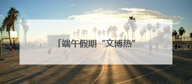 端午假期“文博热” 市民观展兴致浓