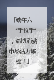 端午六一“手拉手”，淄博消费市场活力爆棚！