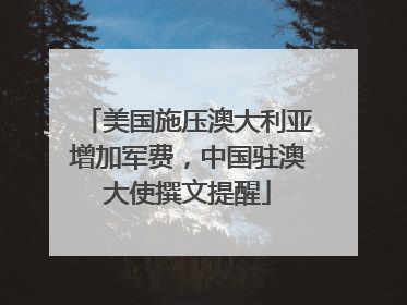 美国施压澳大利亚增加军费，中国驻澳大使撰文提醒
