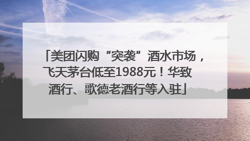 美团闪购“突袭”酒水市场，飞天茅台低至1988元！华致酒行、歌德老酒行等入驻