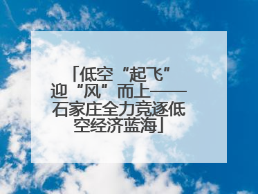 低空“起飞” 迎“风”而上——石家庄全力竞逐低空经济蓝海