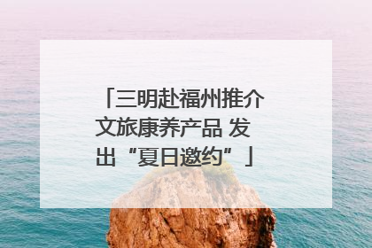 三明赴福州推介文旅康养产品 发出“夏日邀约”