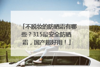 不脱妆的防晒霜有哪些？315最安全防晒霜，国产超好用！