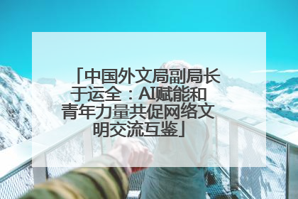 中国外文局副局长于运全：AI赋能和青年力量共促网络文明交流互鉴