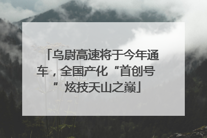 乌尉高速将于今年通车，全国产化“首创号”炫技天山之巅