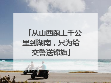 从山西跑上千公里到湖南，只为给交警送锦旗