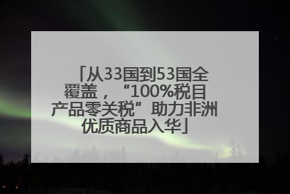从33国到53国全覆盖，“100%税目产品零关税”助力非洲优质商品入华
