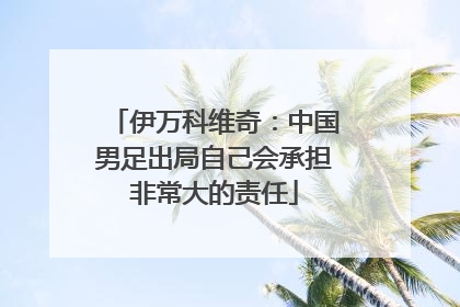 伊万科维奇：中国男足出局自己会承担非常大的责任