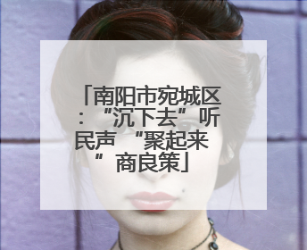 南阳市宛城区：“沉下去”听民声 “聚起来”商良策