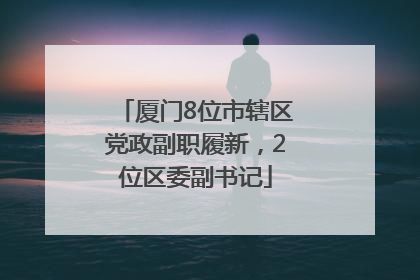 厦门8位市辖区党政副职履新，2位区委副书记