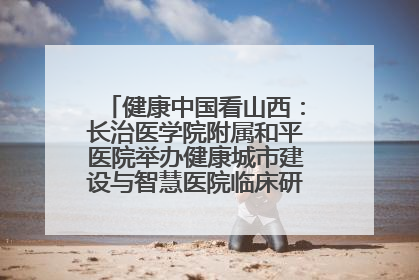 健康中国看山西：长治医学院附属和平医院举办健康城市建设与智慧医院临床研究能力提升交流会