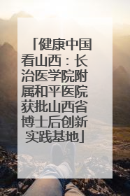 健康中国看山西：长治医学院附属和平医院获批山西省博士后创新实践基地