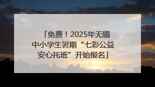 免费！2025年无锡中小学生暑期“七彩公益安心托班”开始报名