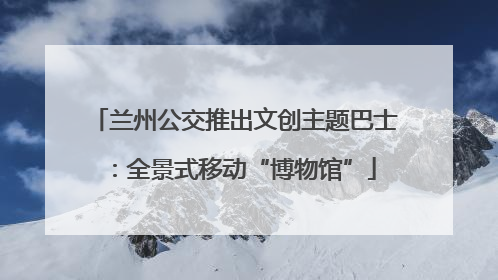 兰州公交推出文创主题巴士：全景式移动“博物馆”
