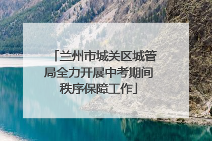 兰州市城关区城管局全力开展中考期间秩序保障工作