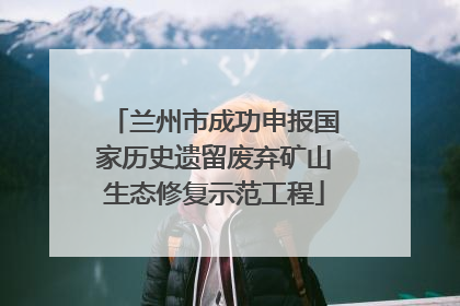 兰州市成功申报国家历史遗留废弃矿山生态修复示范工程