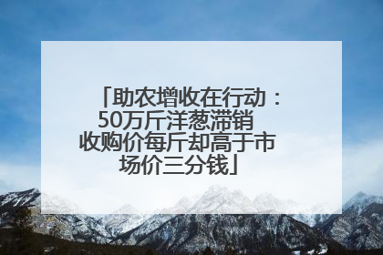 助农增收在行动：50万斤洋葱滞销 收购价每斤却高于市场价三分钱