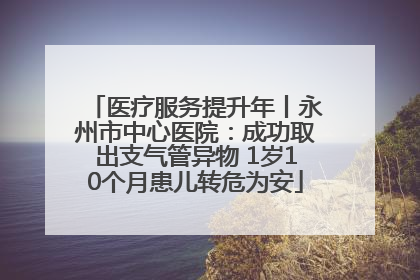 医疗服务提升年丨永州市中心医院：成功取出支气管异物 1岁10个月患儿转危为安