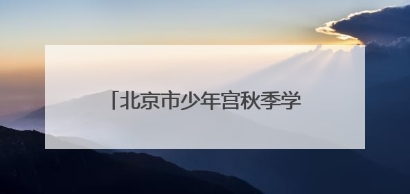 北京市少年宫秋季学期招生，本周末报名