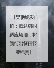 吴艳妮发自拍：抵达韩国适应场地，将领衔出征田径亚锦赛