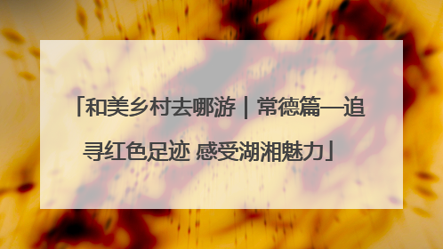 和美乡村去哪游｜常德篇—追寻红色足迹 感受湖湘魅力