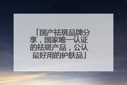 国产祛斑品牌分享，国家唯一认证的祛斑产品，公认最好用的护肤品