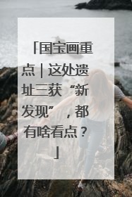 国宝画重点｜这处遗址三获“新发现”，都有啥看点？