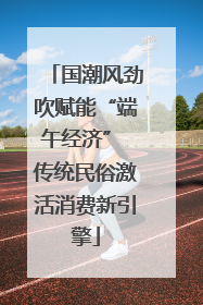 国潮风劲吹赋能“端午经济” 传统民俗激活消费新引擎
