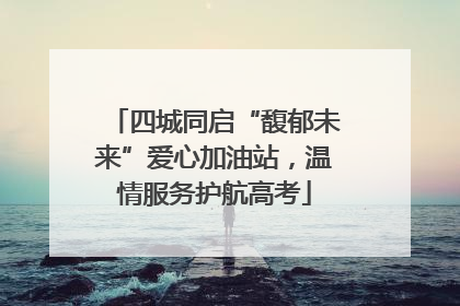 四城同启“馥郁未来”爱心加油站，温情服务护航高考