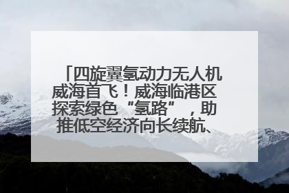 四旋翼氢动力无人机威海首飞！威海临港区探索绿色“氢路”，助推低空经济向长续航、大载重“进化”