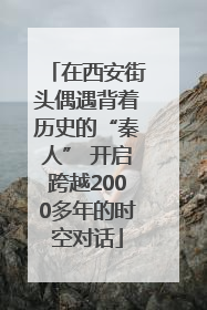 在西安街头偶遇背着历史的“秦人” 开启跨越2000多年的时空对话