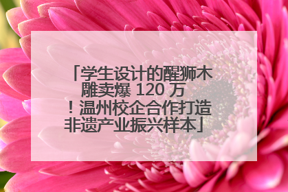 学生设计的醒狮木雕卖爆 120 万！温州校企合作打造非遗产业振兴样本
