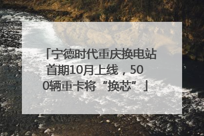 宁德时代重庆换电站首期10月上线，500辆重卡将“换芯”