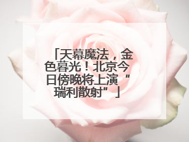天幕魔法，金色暮光！北京今日傍晚将上演“瑞利散射”