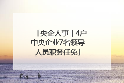 央企人事｜4户中央企业7名领导人员职务任免