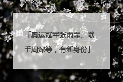 奥运冠军张雨霏、歌手周深等，有新身份