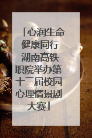 心润生命 健康同行 湖南高铁职院举办第十三届校园心理情景剧大赛