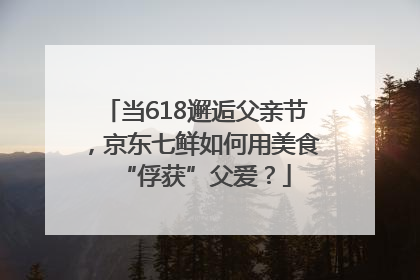 当618邂逅父亲节，京东七鲜如何用美食“俘获”父爱？