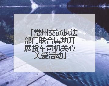 常州交通执法部门联合属地开展货车司机关心关爱活动